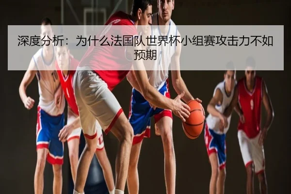 深度分析：为什么法国队世界杯小组赛攻击力不如预期